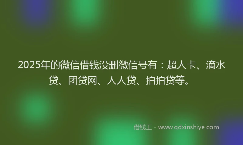 2025年的微信借钱没删微信号有：超人卡、滴水贷、团贷网、人人贷、拍拍贷等。