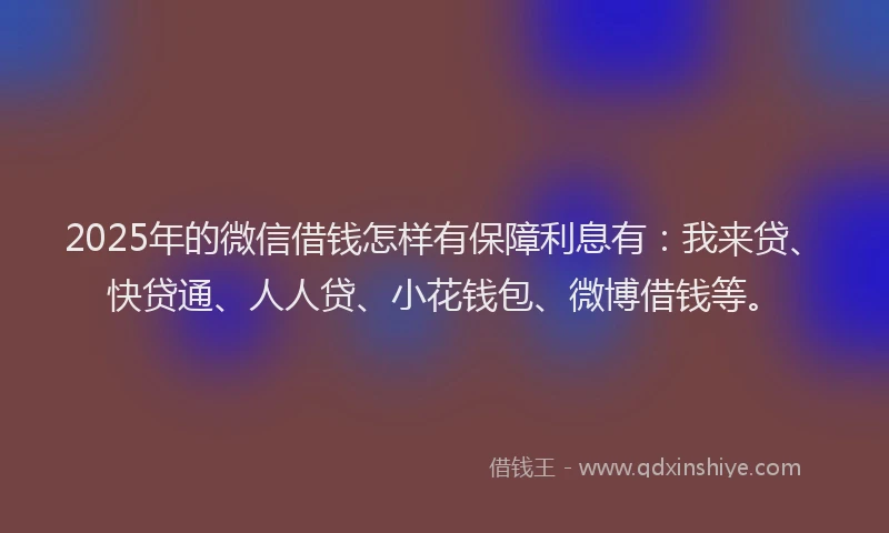 2025年的微信借钱怎样有保障利息有：我来贷、快贷通、人人贷、小花钱包、微博借钱等。