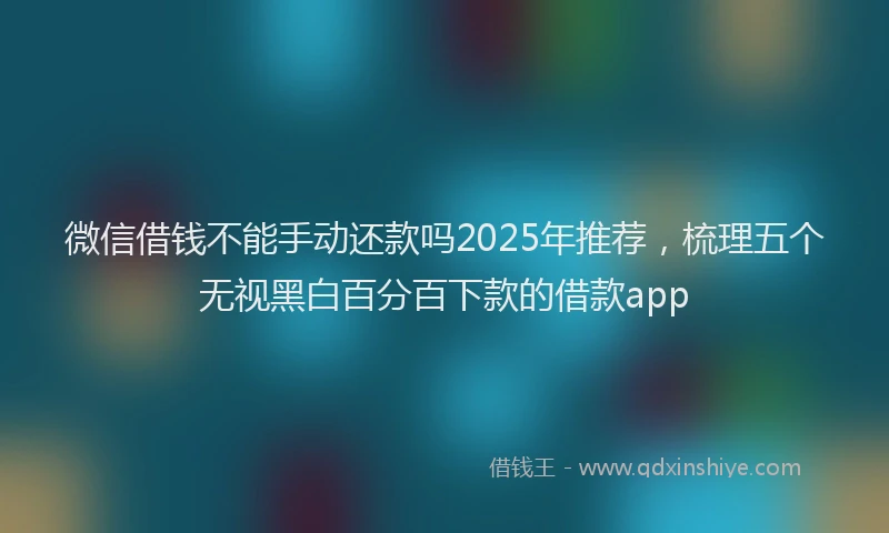 微信借钱不能手动还款吗2025年推荐，梳理五个无视黑白百分百下款的借款app