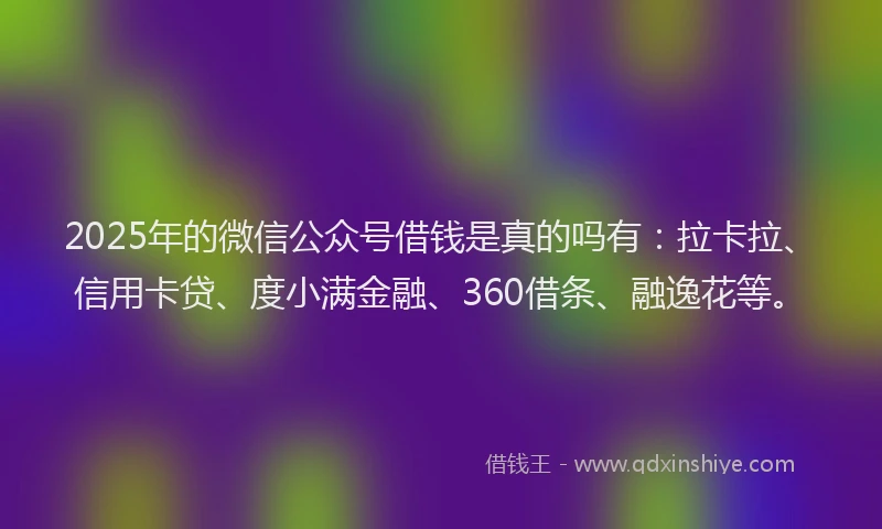 2025年的微信公众号借钱是真的吗有：拉卡拉、信用卡贷、度小满金融、360借条、融逸花等。