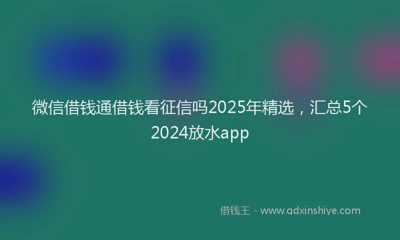 微信借钱通借钱看征信吗2025年精选，汇总5个2024放水app