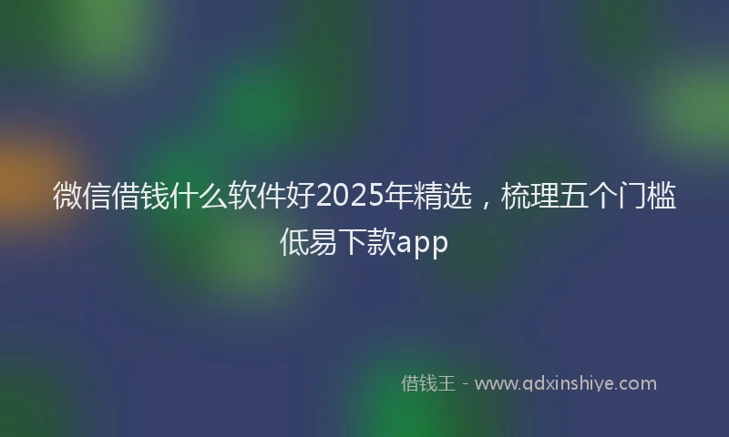 微信借钱什么软件好2025年精选，梳理五个门槛低易下款app