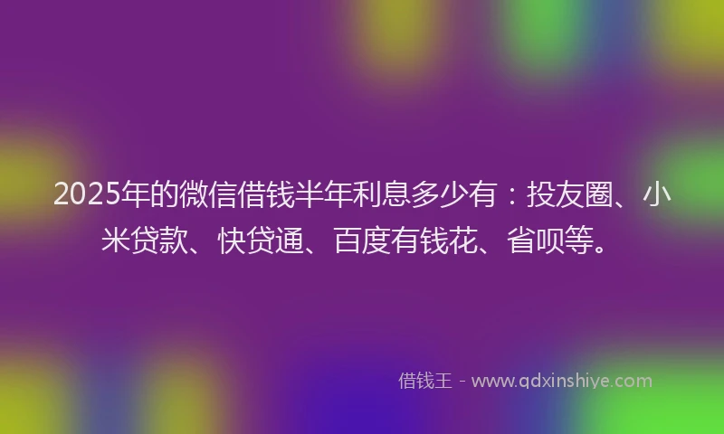 2025年的微信借钱半年利息多少有：投友圈、小米贷款、快贷通、百度有钱花、省呗等。