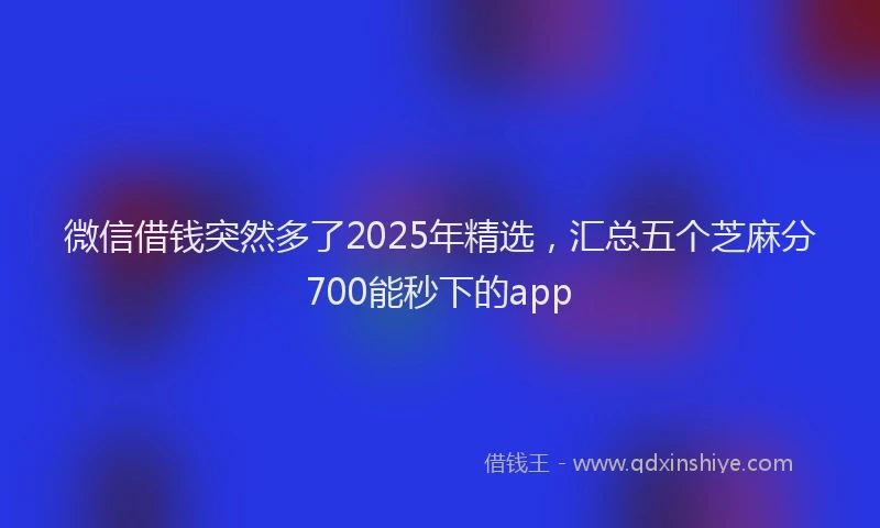 微信借钱突然多了2025年精选，汇总五个芝麻分700能秒下的app