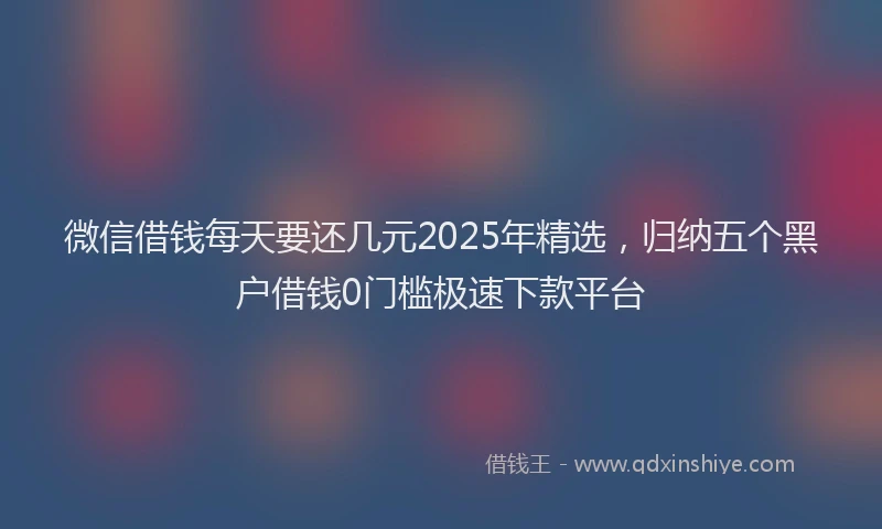 微信借钱每天要还几元2025年精选，归纳五个黑户借钱0门槛极速下款平台