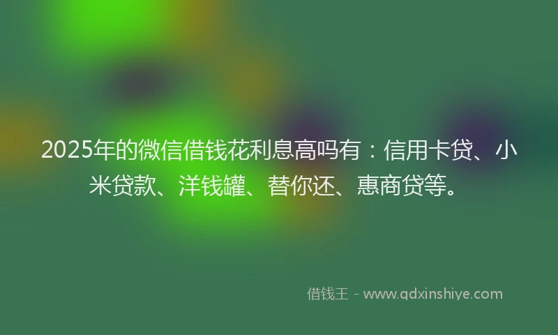 2025年的微信借钱花利息高吗有：信用卡贷、小米贷款、洋钱罐、替你还、惠商贷等。