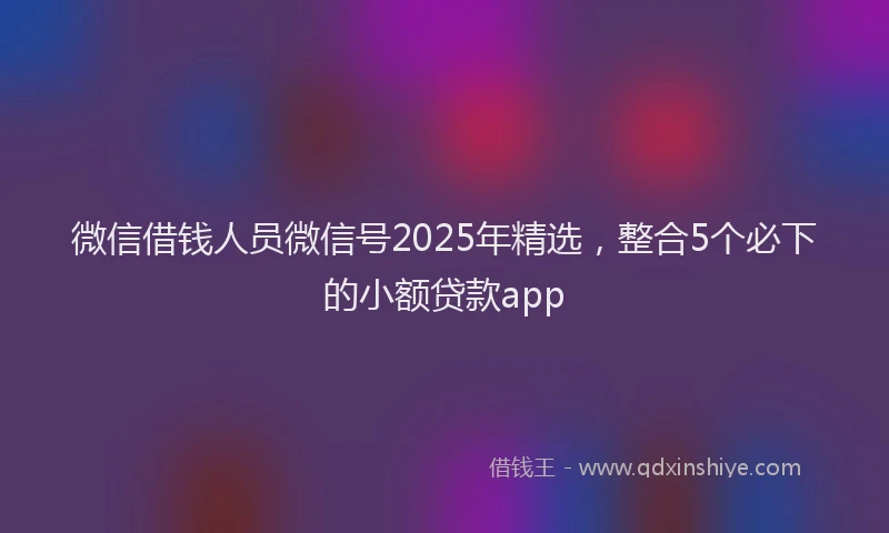 微信借钱人员微信号2025年精选，整合5个必下的小额贷款app