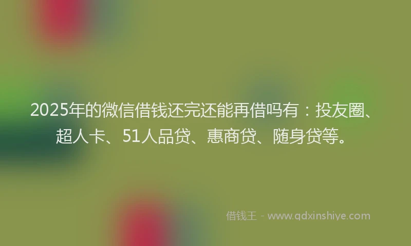 2025年的微信借钱还完还能再借吗有：投友圈、超人卡、51人品贷、惠商贷、随身贷等。