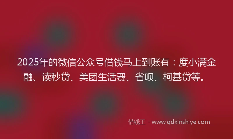 2025年的微信公众号借钱马上到账有：度小满金融、读秒贷、美团生活费、省呗、柯基贷等。