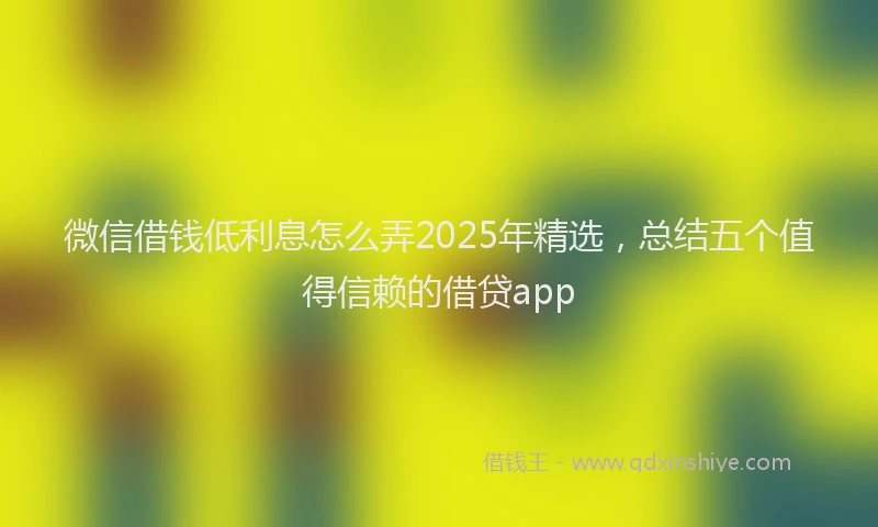 微信借钱低利息怎么弄2025年精选，总结五个值得信赖的借贷app