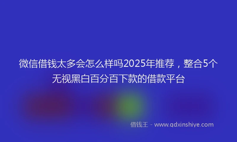 微信借钱太多会怎么样吗2025年推荐，整合5个无视黑白百分百下款的借款平台