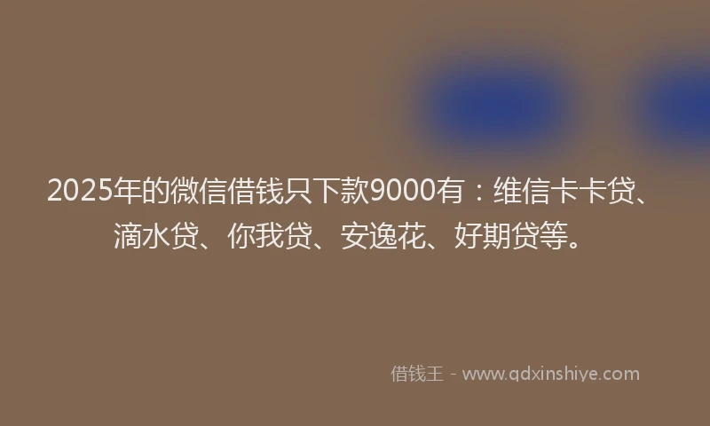 2025年的微信借钱只下款9000有：维信卡卡贷、滴水贷、你我贷、安逸花、好期贷等。