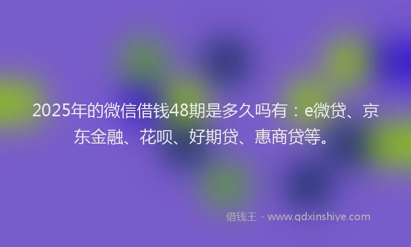 2025年的微信借钱48期是多久吗有：e微贷、京东金融、花呗、好期贷、惠商贷等。