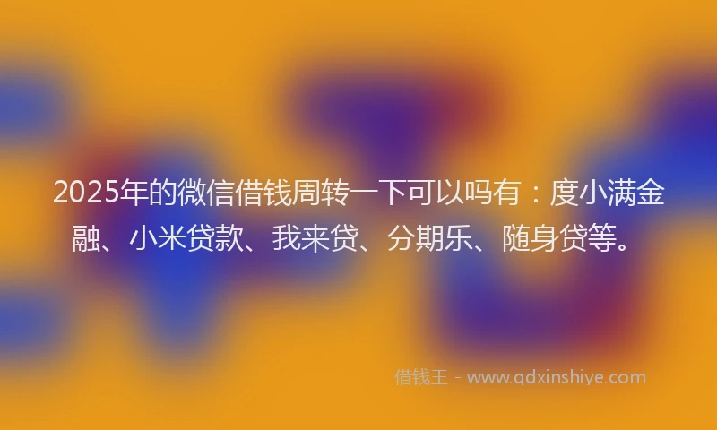 2025年的微信借钱周转一下可以吗有：度小满金融、小米贷款、我来贷、分期乐、随身贷等。