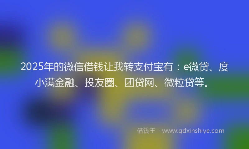 2025年的微信借钱让我转支付宝有：e微贷、度小满金融、投友圈、团贷网、微粒贷等。