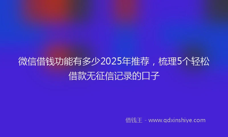 微信借钱功能有多少2025年推荐，梳理5个轻松借款无征信记录的口子