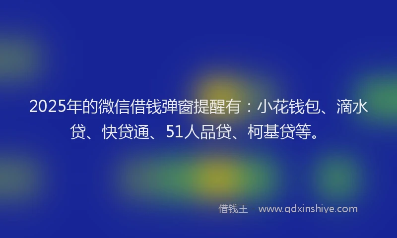2025年的微信借钱弹窗提醒有：小花钱包、滴水贷、快贷通、51人品贷、柯基贷等。