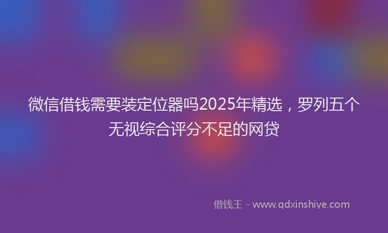 微信借钱需要装定位器吗2025年精选，罗列五个无视综合评分不足的网贷