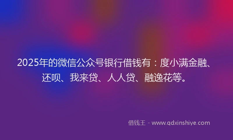 2025年的微信公众号银行借钱有：度小满金融、还呗、我来贷、人人贷、融逸花等。