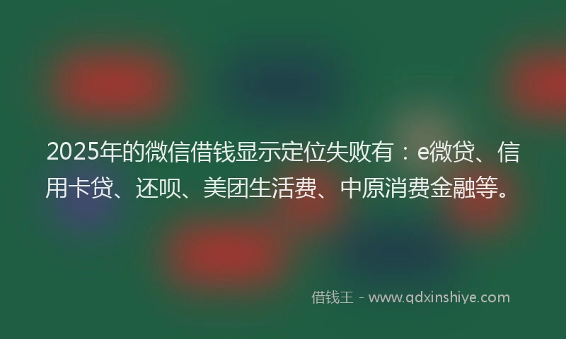 2025年的微信借钱显示定位失败有：e微贷、信用卡贷、还呗、美团生活费、中原消费金融等。