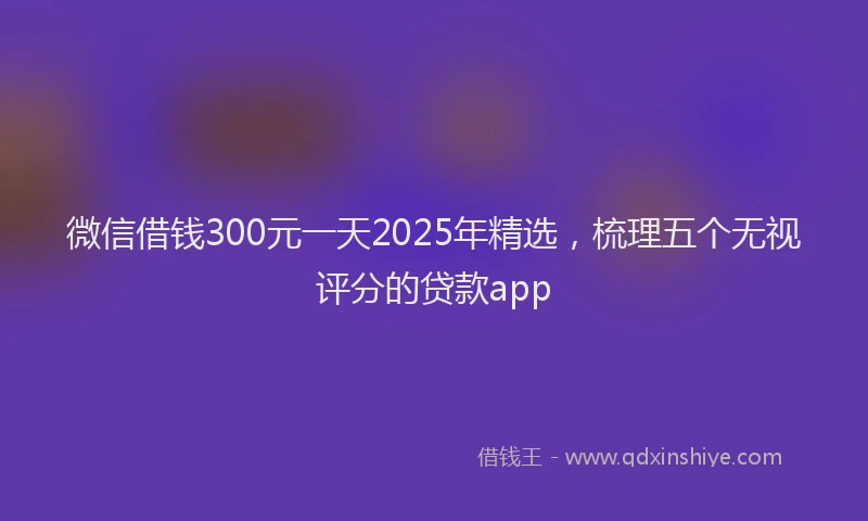 微信借钱300元一天2025年精选，梳理五个无视评分的贷款app