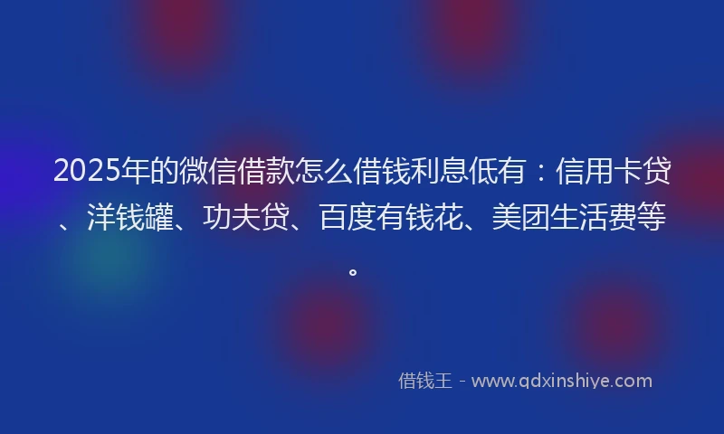 2025年的微信借款怎么借钱利息低有：信用卡贷、洋钱罐、功夫贷、百度有钱花、美团生活费等。