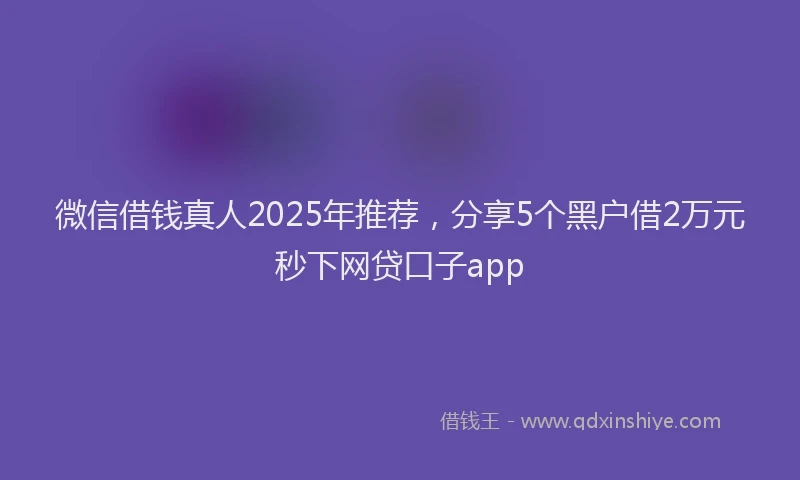 微信借钱真人2025年推荐，分享5个黑户借2万元秒下网贷口子app