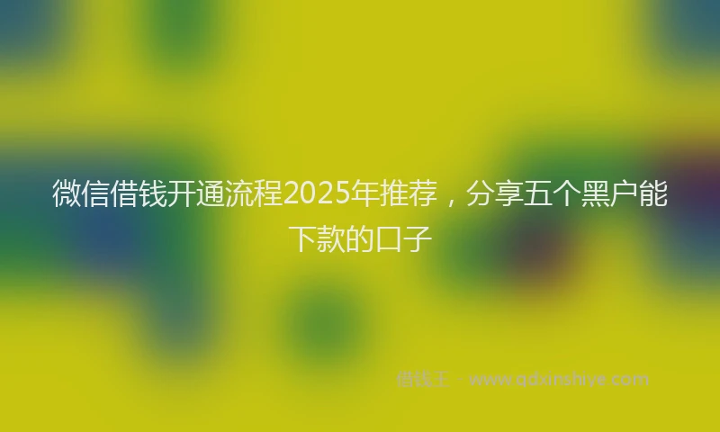 微信借钱开通流程2025年推荐，分享五个黑户能下款的口子