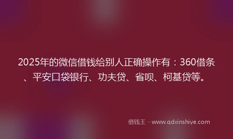 2025年的微信借钱给别人正确操作有：360借条、平安口袋银行、功夫贷、省呗、柯基贷等。
