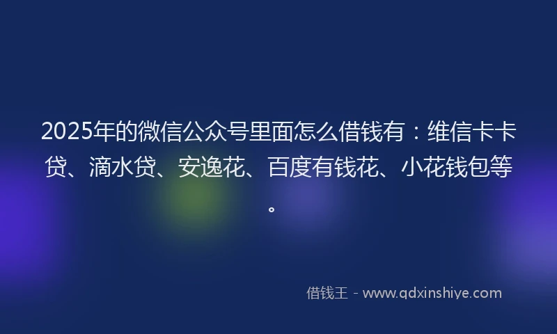2025年的微信公众号里面怎么借钱有：维信卡卡贷、滴水贷、安逸花、百度有钱花、小花钱包等。