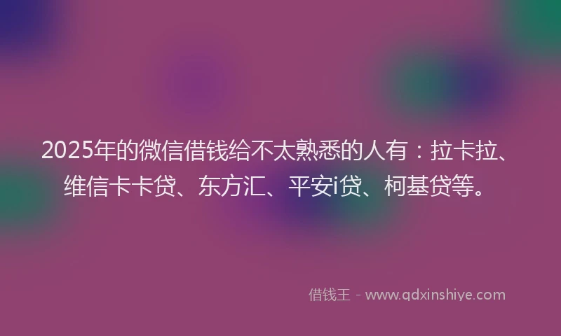 2025年的微信借钱给不太熟悉的人有：拉卡拉、维信卡卡贷、东方汇、平安i贷、柯基贷等。