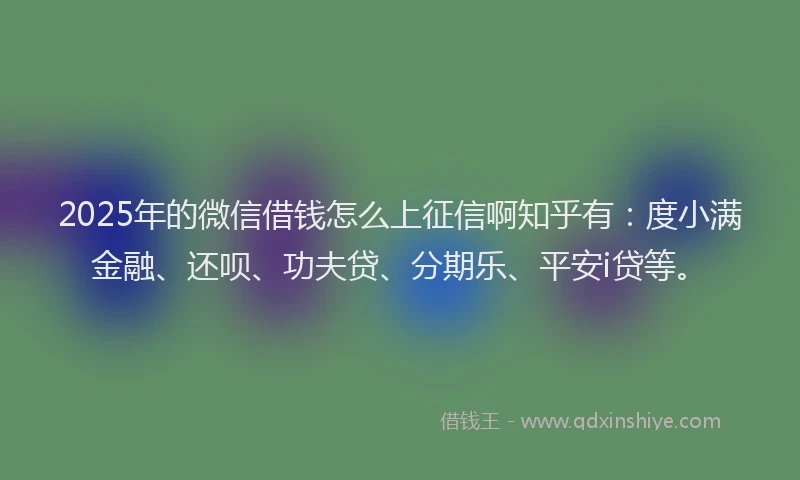 2025年的微信借钱怎么上征信啊知乎有：度小满金融、还呗、功夫贷、分期乐、平安i贷等。