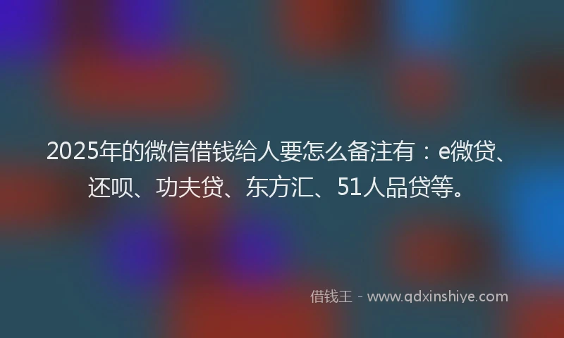 2025年的微信借钱给人要怎么备注有：e微贷、还呗、功夫贷、东方汇、51人品贷等。