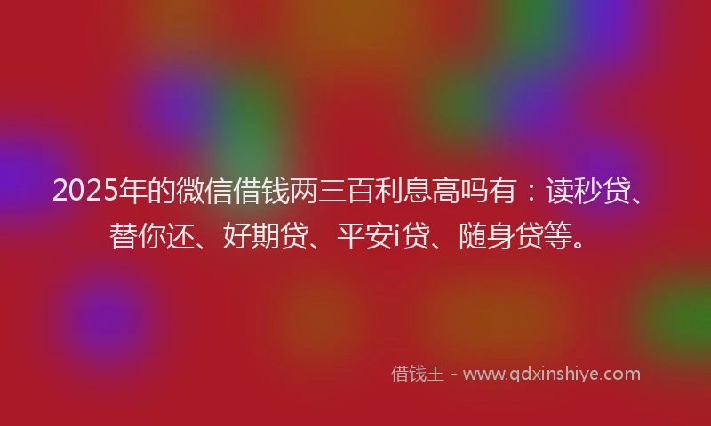 2025年的微信借钱两三百利息高吗有：读秒贷、替你还、好期贷、平安i贷、随身贷等。