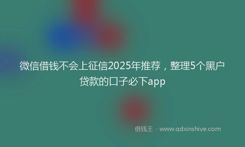 微信借钱不会上征信2025年推荐，整理5个黑户贷款的口子必下app