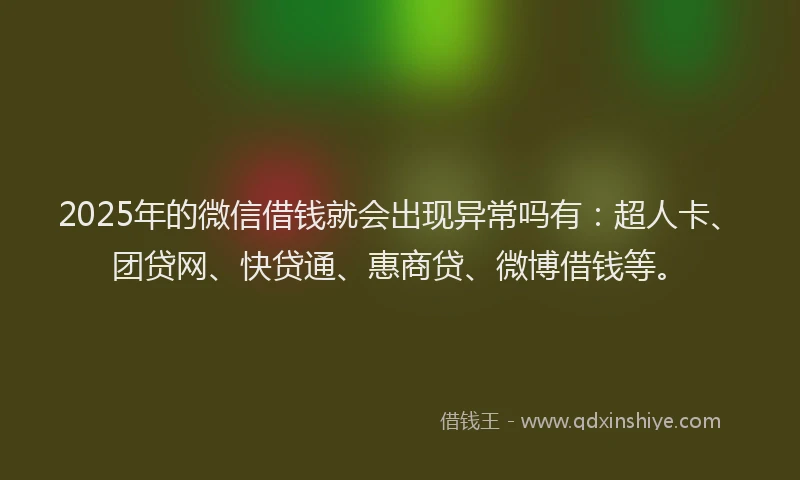 2025年的微信借钱就会出现异常吗有：超人卡、团贷网、快贷通、惠商贷、微博借钱等。