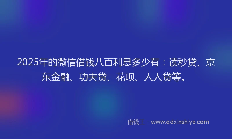2025年的微信借钱八百利息多少有：读秒贷、京东金融、功夫贷、花呗、人人贷等。