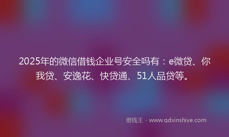2025年的微信借钱企业号安全吗有：e微贷、你我贷、安逸花、快贷通、51人品贷等。