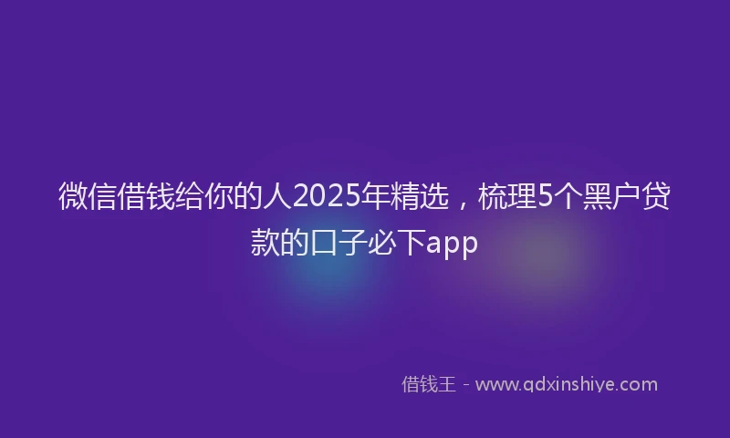 微信借钱给你的人2025年精选，梳理5个黑户贷款的口子必下app