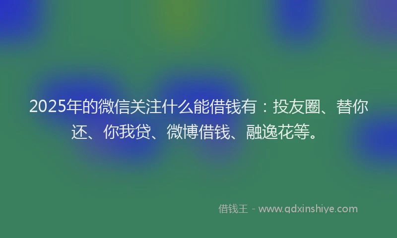 2025年的微信关注什么能借钱有：投友圈、替你还、你我贷、微博借钱、融逸花等。