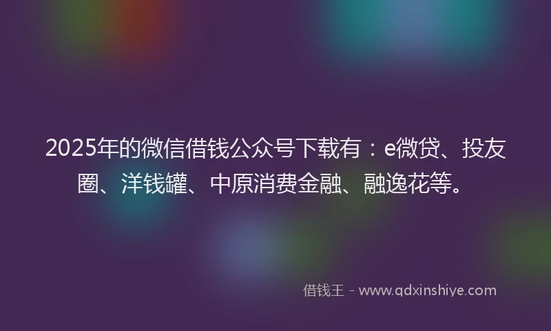 2025年的微信借钱公众号下载有：e微贷、投友圈、洋钱罐、中原消费金融、融逸花等。