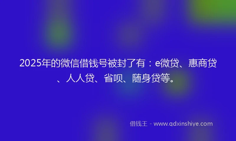 2025年的微信借钱号被封了有：e微贷、惠商贷、人人贷、省呗、随身贷等。