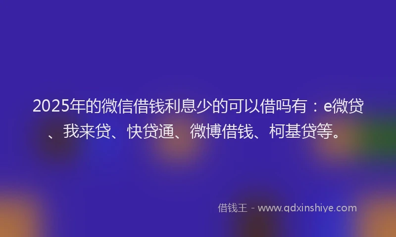 2025年的微信借钱利息少的可以借吗有：e微贷、我来贷、快贷通、微博借钱、柯基贷等。