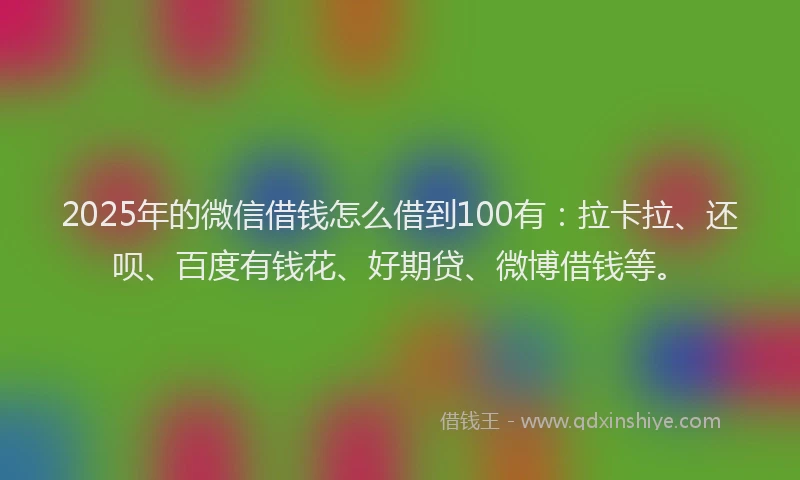 2025年的微信借钱怎么借到100有：拉卡拉、还呗、百度有钱花、好期贷、微博借钱等。