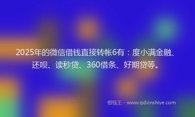 2025年的微信借钱直接转帐6有：度小满金融、还呗、读秒贷、360借条、好期贷等。