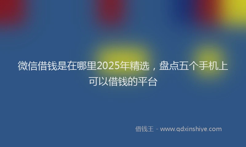 微信借钱是在哪里2025年精选，盘点五个手机上可以借钱的平台