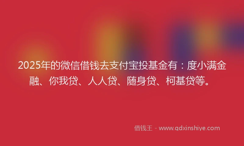 2025年的微信借钱去支付宝投基金有：度小满金融、你我贷、人人贷、随身贷、柯基贷等。