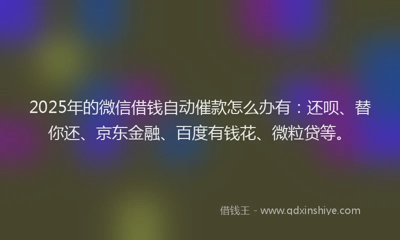2025年的微信借钱自动催款怎么办有：还呗、替你还、京东金融、百度有钱花、微粒贷等。