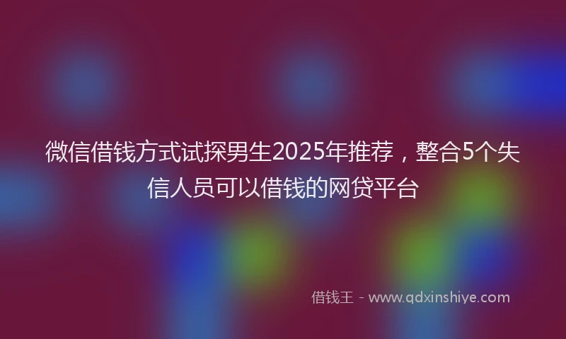 微信借钱方式试探男生2025年推荐，整合5个失信人员可以借钱的网贷平台