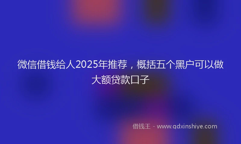 微信借钱给人2025年推荐，概括五个黑户可以做大额贷款口子